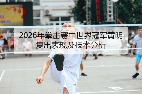 2026年拳击赛中世界冠军黄明复出表现及技术分析
