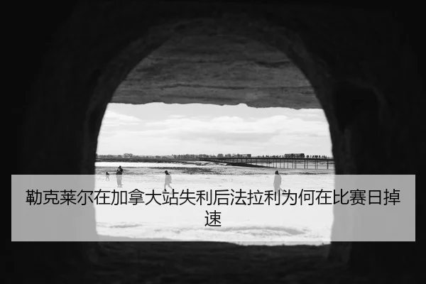勒克莱尔在加拿大站失利后法拉利为何在比赛日掉速