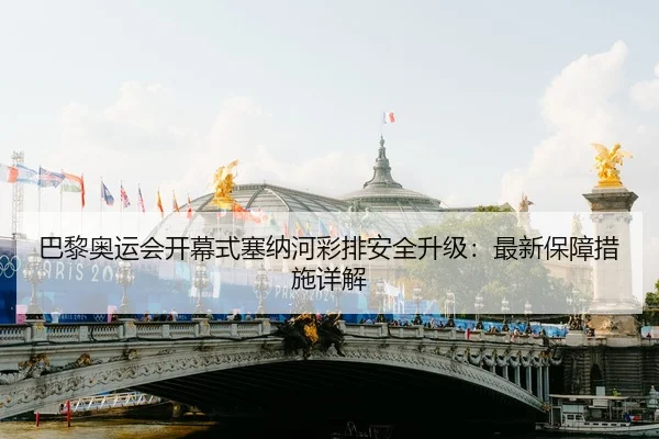 巴黎奥运会开幕式塞纳河彩排安全升级：最新保障措施详解