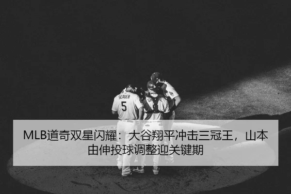 MLB道奇双星闪耀：大谷翔平冲击三冠王，山本由伸投球调整迎关键期